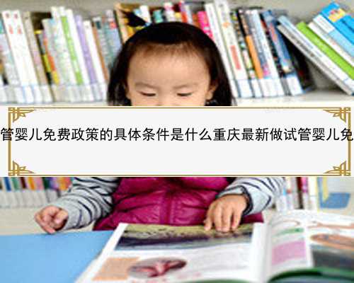 重庆试管婴儿免费政策的具体条件是什么重庆最新做试管婴儿免费政策